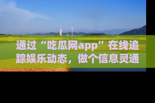 通过“吃瓜网app”在线追踪娱乐动态，做个信息灵通的吃瓜群众！