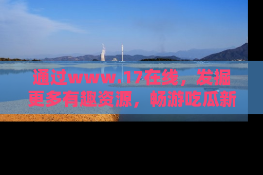通过www.17在线，发掘更多有趣资源，畅游吃瓜新闻海洋