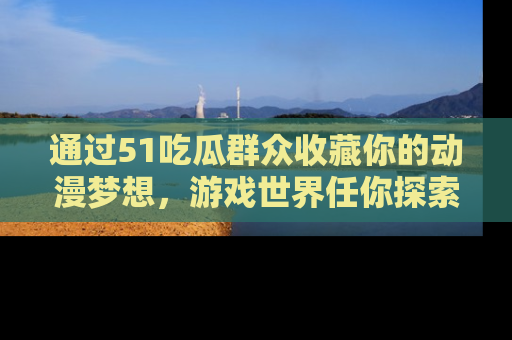 通过51吃瓜群众收藏你的动漫梦想，游戏世界任你探索