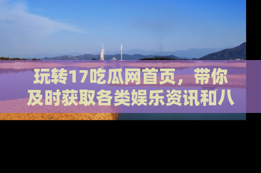 玩转17吃瓜网首页，带你及时获取各类娱乐资讯和八卦故事！