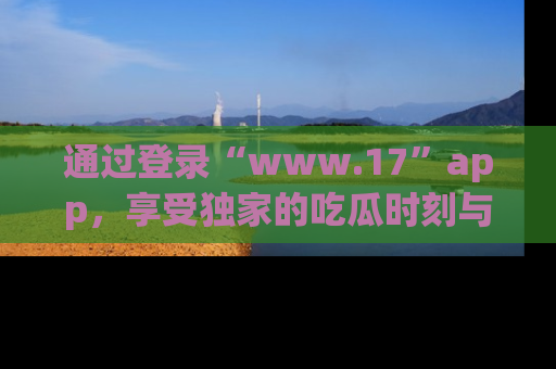 通过登录“www.17”app，享受独家的吃瓜时刻与娱乐资讯！