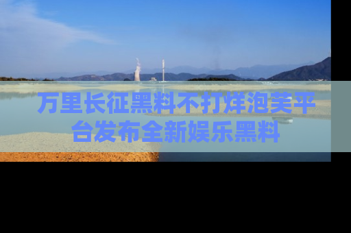 万里长征黑料不打烊泡芙平台发布全新娱乐黑料