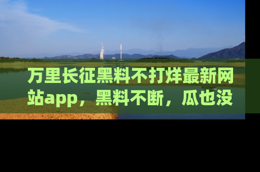 万里长征黑料不打烊最新网站app，黑料不断，瓜也没断，真香！