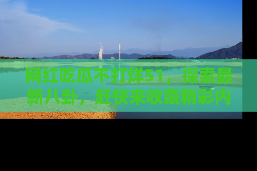 网红吃瓜不打烊51，探索最新八卦，赶快来收藏精彩内容！