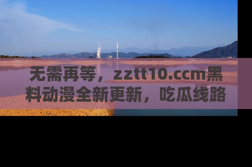 无需再等，zztt10.ccm黑料动漫全新更新，吃瓜线路佛系推荐！