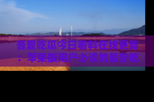 吾爱吃瓜今日看料在线更新：苹果版用户必读的最新吃瓜技巧