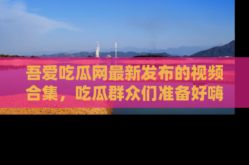 吾爱吃瓜网最新发布的视频合集,吃瓜群众们准备好嗨起来了吗?
