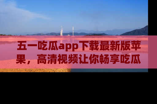 五一吃瓜app下载最新版苹果，高清视频让你畅享吃瓜乐趣