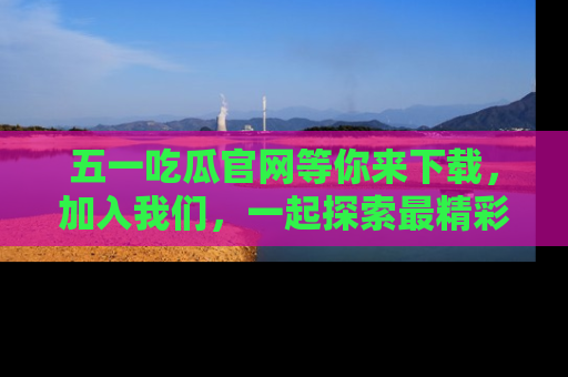 五一吃瓜官网等你来下载,加入我们,一起探索最精彩的吃瓜世界!
