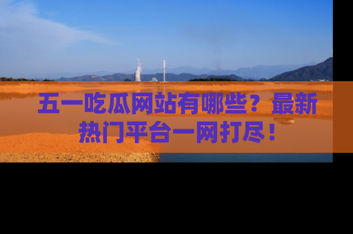 五一吃瓜网站有哪些？最新热门平台一网打尽！