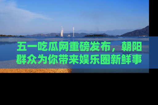 五一吃瓜网重磅发布,朝阳群众为你带来娱乐圈新鲜事!