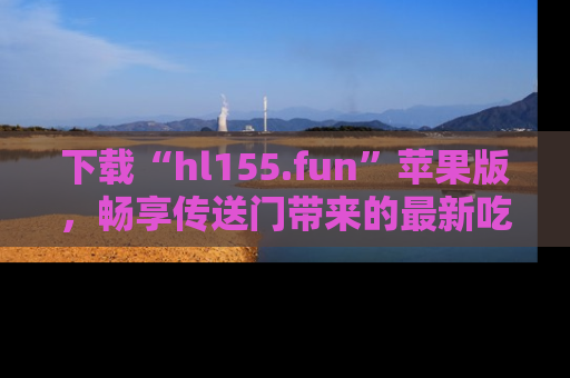 下载“hl155.fun”苹果版,畅享传送门带来的最新吃瓜资讯