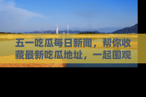 五一吃瓜每日新闻,帮你收藏最新吃瓜地址,一起围观吧!