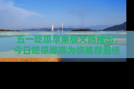 五一吃瓜苹果版火热推出,今日吃瓜娜娜为你推荐最佳美食!