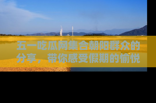 五一吃瓜网集合朝阳群众的分享,带你感受假期的愉悦!