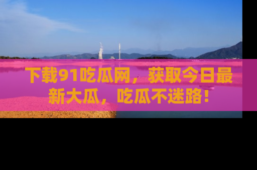 下载91吃瓜网,获取今日最新大瓜,吃瓜不迷路!
