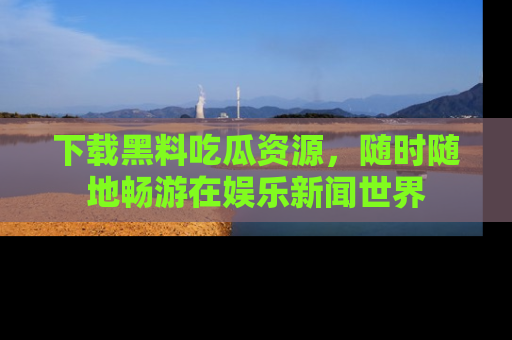 下载黑料吃瓜资源,随时随地畅游在娱乐新闻世界