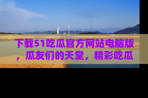 下载51吃瓜官方网站电脑版,瓜友们的天堂,精彩吃瓜故事不容错过!