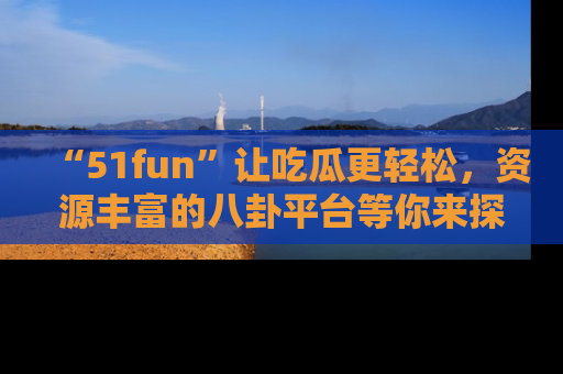 “51fun”让吃瓜更轻松，资源丰富的八卦平台等你来探索！