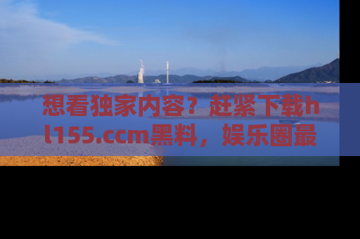 想看独家内容?赶紧下载hl155.ccm黑料,娱乐圈最劲爆的新闻一手掌握!