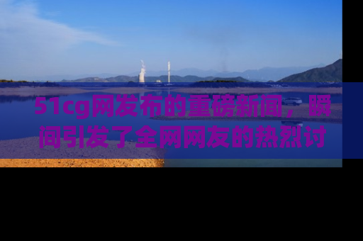 51cg网发布的重磅新闻,瞬间引发了全网网友的热烈讨论!