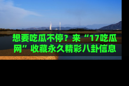 想要吃瓜不停?来“17吃瓜网”收藏永久精彩八卦信息!