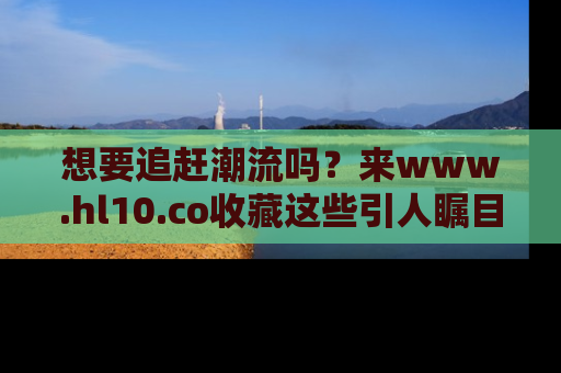 想要追赶潮流吗？来www.hl10.co收藏这些引人瞩目的新闻瞬间吧！