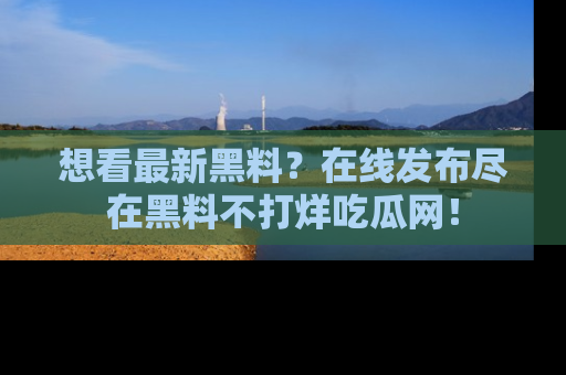 想看最新黑料?在线发布尽在黑料不打烊吃瓜网!