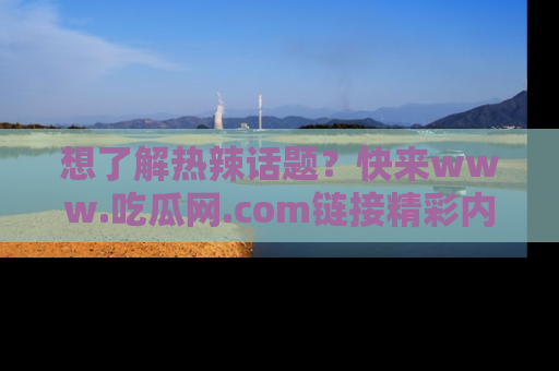想了解热辣话题?快来www.吃瓜网.com链接精彩内容!