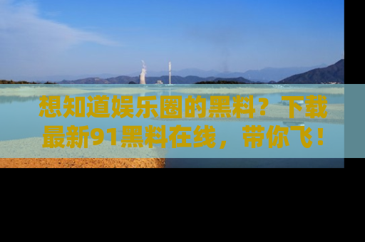 想知道娱乐圈的黑料？下载最新91黑料在线，带你飞！
