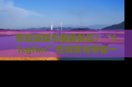 想知道娱乐圈最新瓜?“51cgfun”在线发布带你一探究竟!