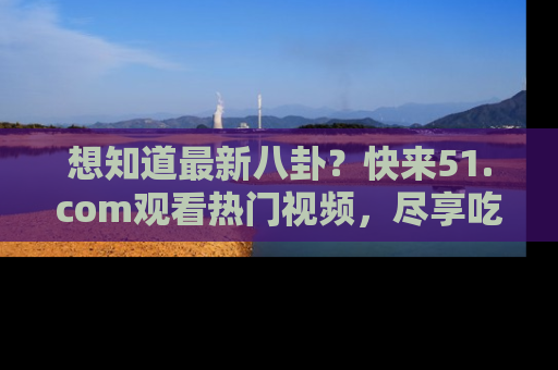 想知道最新八卦?快来51.com观看热门视频,尽享吃瓜乐趣!