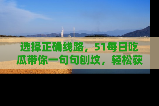 选择正确线路,51每日吃瓜带你一句句刨坟,轻松获取娱乐新资讯