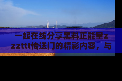 一起在线分享黑料正能量zzzttt传送门的精彩内容，与朋友互动！
