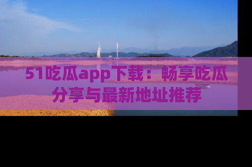 51吃瓜app下载:畅享吃瓜分享与最新地址推荐