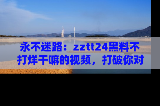 永不迷路：zztt24黑料不打烊干嘛的视频，打破你对吃瓜的固有认知！