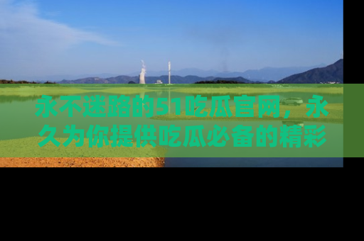 永不迷路的51吃瓜官网，永久为你提供吃瓜必备的精彩资讯