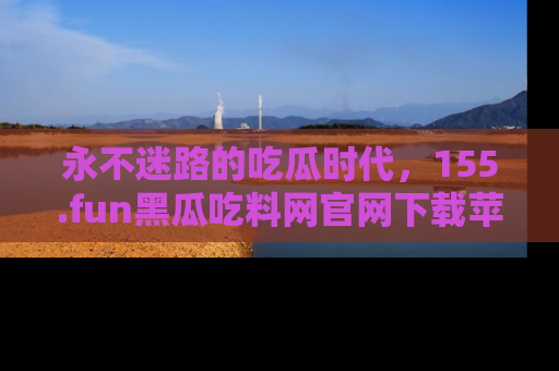永不迷路的吃瓜时代，155.fun黑瓜吃料网官网下载苹果版陪你同行！
