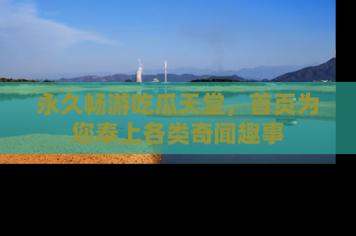 永久畅游吃瓜天堂，首页为您奉上各类奇闻趣事