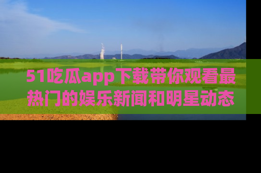 51吃瓜app下载带你观看最热门的娱乐新闻和明星动态