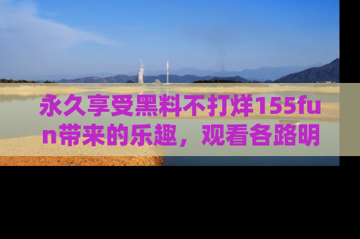 永久享受黑料不打烊155fun带来的乐趣，观看各路明星的内幕故事！