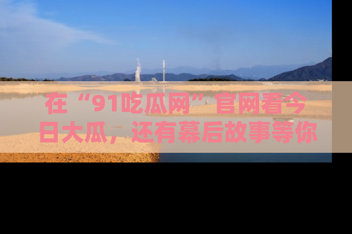 在“91吃瓜网”官网看今日大瓜,还有幕后故事等你来挖掘!