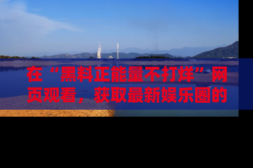 在“黑料正能量不打烊”网页观看,获取最新娱乐圈的正能量与黑料揭秘!