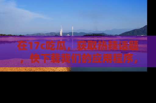 在17c吃瓜,获取热辣话题,快下载我们的应用程序,地址轻松找到!