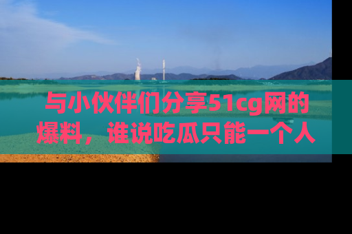 与小伙伴们分享51cg网的爆料,谁说吃瓜只能一个人?
