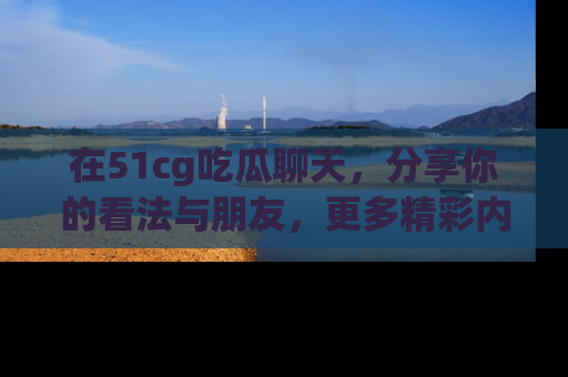 在51cg吃瓜聊天,分享你的看法与朋友,更多精彩内容请浏览网址www.51cg.com!