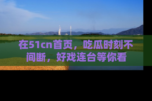 在51cn首页,吃瓜时刻不间断,好戏连台等你看
