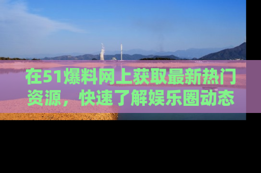 在51爆料网上获取最新热门资源,快速了解娱乐圈动态