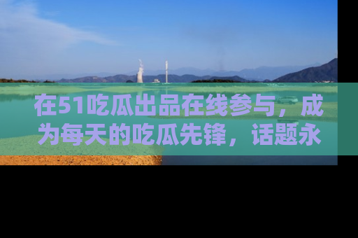 在51吃瓜出品在线参与,成为每天的吃瓜先锋,话题永不落幕!