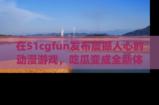 在51cgfun发布震撼人心的动漫游戏,吃瓜变成全新体验